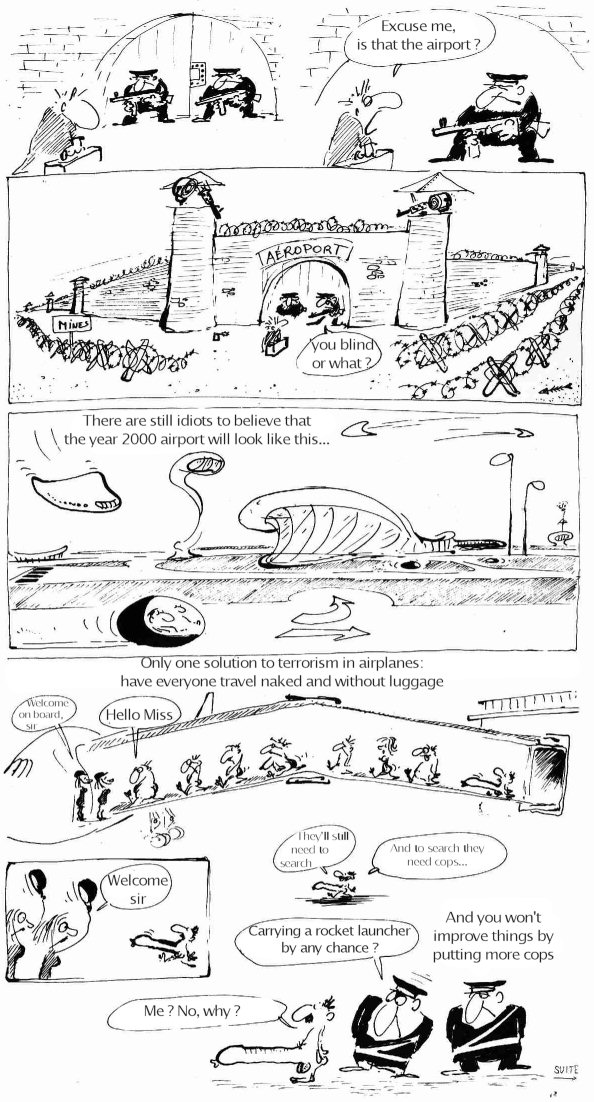 [Vacances-63-en.jpg]
Reiser about airports, page 3/5:
- Excuse me, is that the airport ?
- 'you blind or what ?
There are still idiots to believe that the year 2000 airport will look like this...
Only one solution to terrorism in airplanes: have everyone travel naked and without luggage.
- Hello Miss.
- Welcome aboard, sir.
- Welcome, sir
They'll still need to search. And to search they need cops...
- Carrying a rocket launcher by any chance ?
- Me ? No, why ?
And you won't improve things by putting more cops...