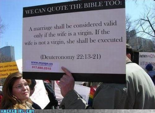 [MarriageVirgin.jpg]
We can quote the bible too: A marriage shall be considered valid only if the wife is a virgin. If the wife is not a virgin whe shall be executed - Deuteronomy 22:13-21